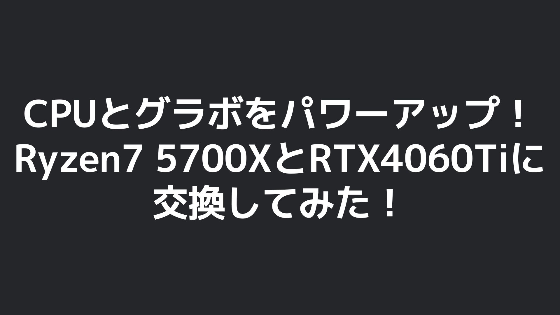 CPUとグラボをパワーアップ！Ryzen 7 5700XとRTX 4060 Tiに交換してみた！のタイトル画像